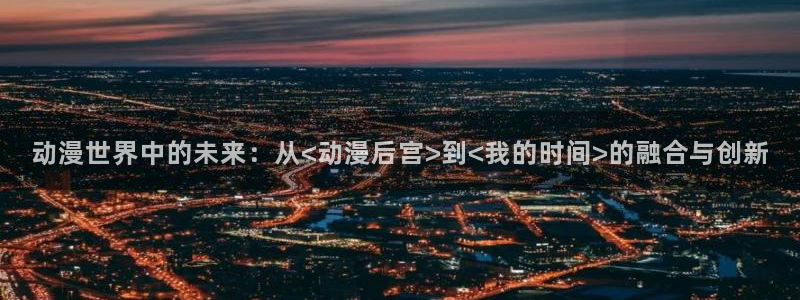 穿越里番动漫：动漫世界中的未来：从<动漫后宫>到<我的时间>的融合与创新